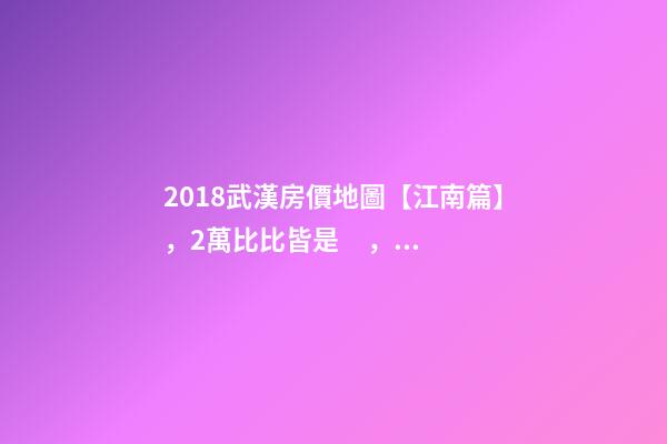 2018武漢房價地圖【江南篇】，2萬比比皆是，最高快4萬！